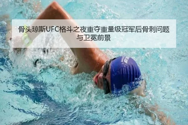 骨头琼斯UFC格斗之夜重夺重量级冠军后骨刺问题与卫冕前景